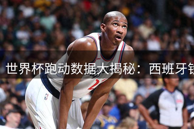 世界杯跑动数据大揭秘：西班牙铁腰称霸总里程 法国新星包揽冲刺王