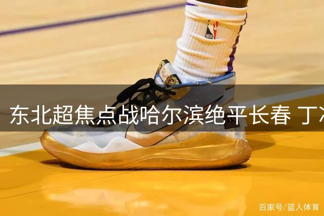东北超焦点战哈尔滨绝平长春 丁冰盛赞队员执行力超预期
