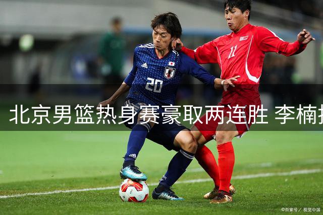 北京男篮热身赛豪取两连胜 李楠执教首秀展露锋芒