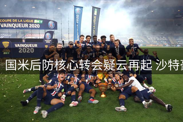 国米后防核心转会疑云再起 沙特豪门主帅亲自介入谈判