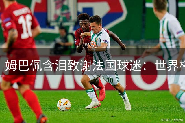 姆巴佩含泪致谢法国球迷：世界杯金靴属于全队 失利之痛刻骨铭心