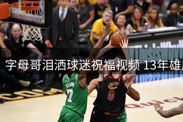 字母哥泪洒球迷祝福视频 13年雄鹿生涯铸就永恒传奇