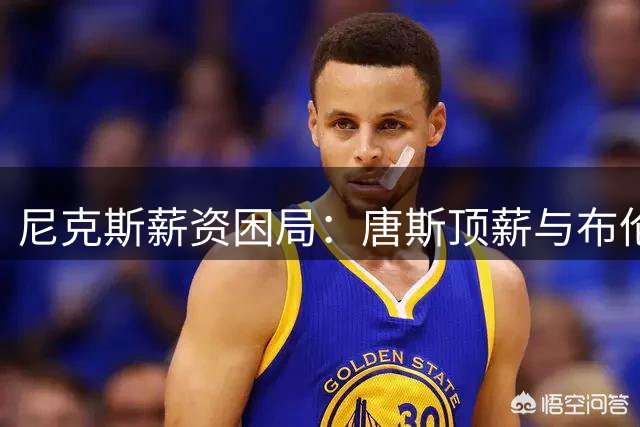 尼克斯薪资困局：唐斯顶薪与布伦森续约难题如何破？