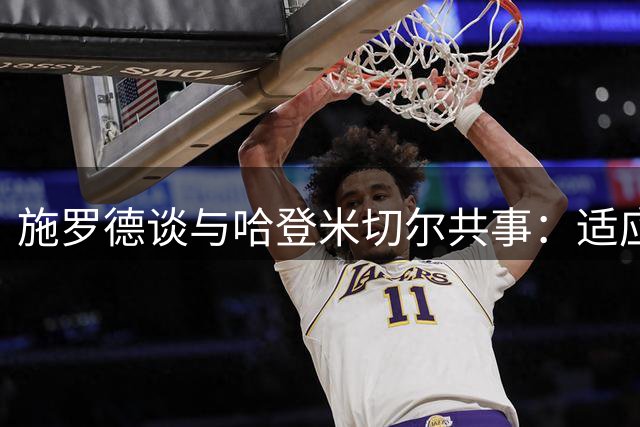 施罗德谈与哈登米切尔共事：适应球星打法挑战大