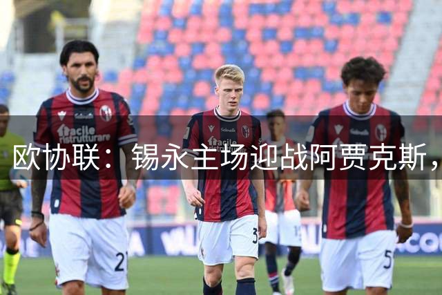 欧协联：锡永主场迎战阿贾克斯，主队近五场四胜状态火热