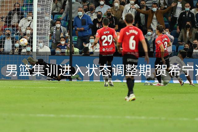 男篮集训进入状态调整期 贺希宁透露队员伤病管理进展
