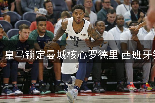 皇马锁定曼城核心罗德里 西班牙铁腰能否重塑银河战舰中场格局？