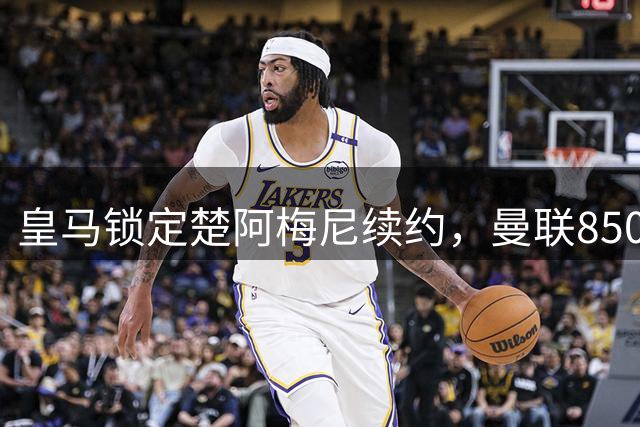 皇马锁定楚阿梅尼续约，曼联8500万转向沃顿仍受阻
