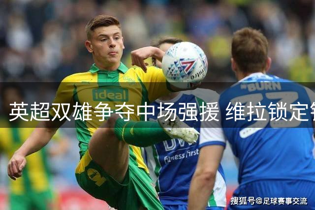 英超双雄争夺中场强援 维拉锁定铁腰帕利尼亚