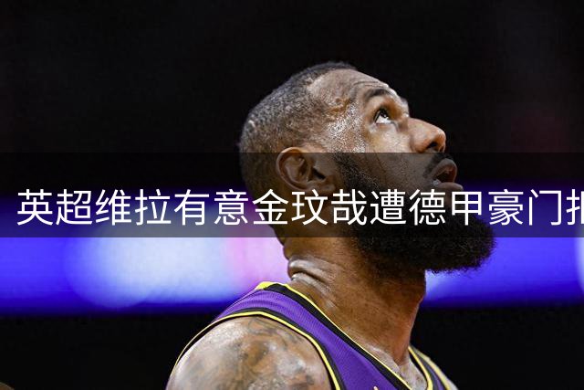 英超维拉有意金玟哉遭德甲豪门拒绝