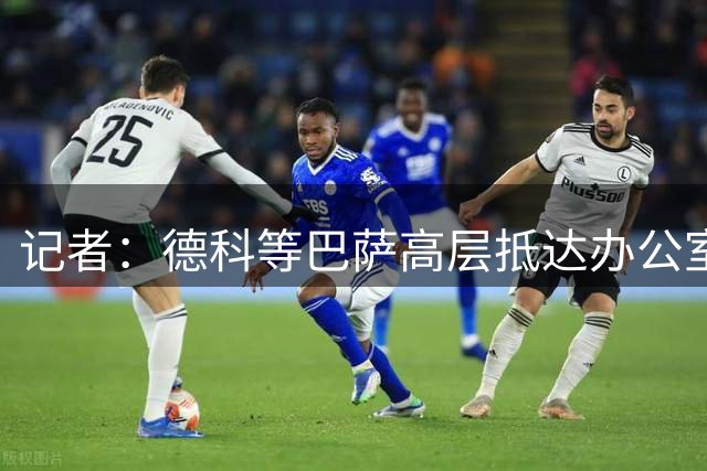 记者：德科等巴萨高层抵达办公室，准备出席坎塞洛的亮相仪式